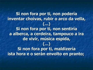 Si non fora por ti, non podería inventar choivas, rubir o arco da vella, (...) Si non fora por ti, non sentiría a alberca, a cerdeira, tampouco a ira de vivir, música espida, (...) Si non fora por ti, maldizería ista hora e o serán envolto en pranto;  