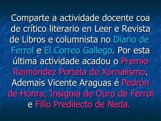 Comparte a actividade docente coa de crítico literario en Leer e Revista de Libros e columnista no  Diario de  Ferrol  e  El Correo Gallego . Por esta última actividade acadou o  Premio Reimóndez Portela de Xornalismo . Ademais Vicente Araguas é  Pedrón de Honra, Insignia de Ouro de Ferrol  e  Fillo Predilecto de Neda.   