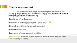 Needs assessment
The proponent will begin by assessing the residents of the
Barangay by gathering data from the Barangay Hall. Important data to
be highlighted are the following:
?Population of the Barangay
?Residents of working age (15 to 64 years old)
?Dependent residents (below 15 & above 64)
?BMI of the residents
?Percentage of obese group, if available
?Short surveys prepared by the team will be distributed and collected
door to door per family.
 