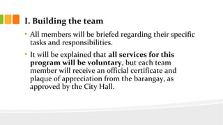 I. Building the team
? All members will be briefed regarding their specific
tasks and responsibilities.
? It will be explained that all services for this
program will be voluntary, but each team
member will receive an official certificate and
plaque of appreciation from the barangay, as
approved by the City Hall.
 