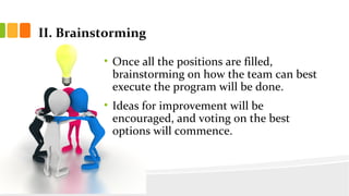 II. Brainstorming
? Once all the positions are filled,
brainstorming on how the team can best
execute the program will be done.
? Ideas for improvement will be
encouraged, and voting on the best
options will commence.
 