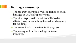 I. Gaining sponsorship
C The program coordinator will be tasked to build
linkages to LGUs for sponsorship.
C The city mayor, and councilors will also be
officially and personally addressed for donations
for funding.
C The target fund to be raised is Php 25,000.
C The money will be handled by the team
treasurer.
 