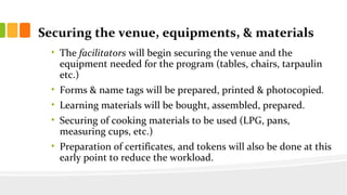 Securing the venue, equipments, & materials
? The facilitators will begin securing the venue and the
equipment needed for the program (tables, chairs, tarpaulin
etc.)
? Forms & name tags will be prepared, printed & photocopied.
? Learning materials will be bought, assembled, prepared.
? Securing of cooking materials to be used (LPG, pans,
measuring cups, etc.)
? Preparation of certificates, and tokens will also be done at this
early point to reduce the workload.
 