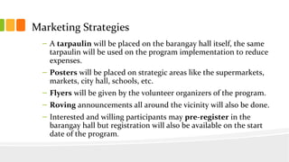 Marketing Strategies
C A tarpaulin will be placed on the barangay hall itself, the same
tarpaulin will be used on the program implementation to reduce
expenses.
C Posters will be placed on strategic areas like the supermarkets,
markets, city hall, schools, etc.
C Flyers will be given by the volunteer organizers of the program.
C Roving announcements all around the vicinity will also be done.
C Interested and willing participants may pre-register in the
barangay hall but registration will also be available on the start
date of the program.
 