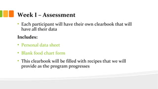 Week I C Assessment
? Each participant will have their own clearbook that will
have all their data
Includes:
? Personal data sheet
? Blank food chart form
? This clearbook will be filled with recipes that we will
provide as the program progresses
 