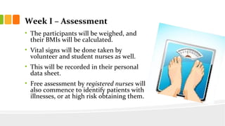 Week I C Assessment
? The participants will be weighed, and
their BMIs will be calculated.
? Vital signs will be done taken by
volunteer and student nurses as well.
? This will be recorded in their personal
data sheet.
? Free assessment by registered nurses will
also commence to identify patients with
illnesses, or at high risk obtaining them.
 