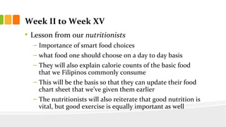 Week II to Week XV
? Lesson from our nutritionists
C Importance of smart food choices
C what food one should choose on a day to day basis
C They will also explain calorie counts of the basic food
that we Filipinos commonly consume
C This will be the basis so that they can update their food
chart sheet that weve given them earlier
C The nutritionists will also reiterate that good nutrition is
vital, but good exercise is equally important as well
 