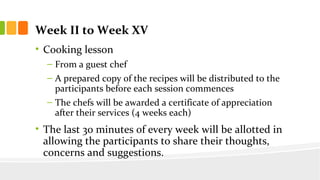 Week II to Week XV
? Cooking lesson
C From a guest chef
C A prepared copy of the recipes will be distributed to the
participants before each session commences
C The chefs will be awarded a certificate of appreciation
after their services (4 weeks each)
? The last 30 minutes of every week will be allotted in
allowing the participants to share their thoughts,
concerns and suggestions.
 