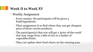 Week II to Week XV
? Weekly Assignment
C Every session, the participants will be given 5
food/ingredients.
C Their assignment Is to find where they can get cheapest
price of those certain products.
C The participant(s) that win will get a prize-of-the-week
that may range from a kilo of rice to a basket of
vegetables/fruits.
C They can update their food charts on the winning area.
 