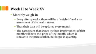 Week II to Week XV
? Monthly weigh-in
C Every after 4 weeks, there will be a weigh-in and a re-
assessment of the health status
C Thus their data will be updated every month
C The participant that shows the best improvement of that
month will have the prize-of-the-month which is
similar to the prizes earlier, but larger in quantity.
 
