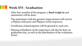 Week XVI - Graduation
? After four months of the program, a final weigh-in and
assessment will be done.
? The participant with the greatest improvement will receive
a Php500 cash prize and Php500 worth of grocery.
? Certificates of participation will be granted to each one.
? Sharing of feedback of the experience will also be done on
graduation day, as well as the distribution of the evaluation
forms.
 