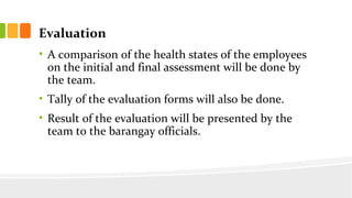 Evaluation
? A comparison of the health states of the employees
on the initial and final assessment will be done by
the team.
? Tally of the evaluation forms will also be done.
? Result of the evaluation will be presented by the
team to the barangay officials.
 