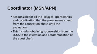 Coordinator (MSN/APN)
? Responsible for all the linkages, sponsorships
and coordination that the program may need
from the conception phase until the
evaluation.
? This includes obtaining sponsorships from the
LGUS to the invitation and accommodation of
the guest chefs.
 