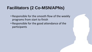 Facilitators (2 Co-MSN/APNs)
? Responsible for the smooth flow of the weekly
programs from start to finish
? Responsible for the good attendance of the
participants
 