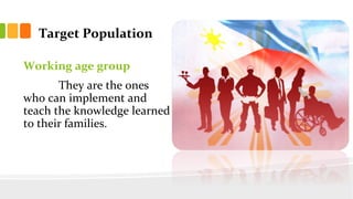 Target Population
Working age group
They are the ones
who can implement and
teach the knowledge learned
to their families.
 