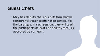 Guest Chefs
? May be celebrity chefs or chefs from known
restaurants, ready to offer their services for
the barangay. In each session, they will teach
the participants at least one healthy meal, as
approved by our team.
 