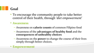 Goal
? To encourage the community people to take better
control of their health, through diet empowerment
? Awareness
C Awareness on calorie counts of common Filipino food
C Awareness of the advantages of healthy food and the
consequences of unhealthy choices
C Awareness on the power to change the course of their lives
simply through better choices.
? Empowerment
 