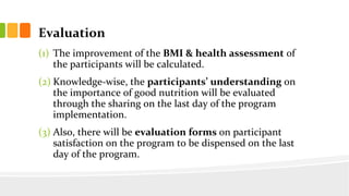 Evaluation
(1) The improvement of the BMI & health assessment of
the participants will be calculated.
(2) Knowledge-wise, the participants understanding on
the importance of good nutrition will be evaluated
through the sharing on the last day of the program
implementation.
(3) Also, there will be evaluation forms on participant
satisfaction on the program to be dispensed on the last
day of the program.
 