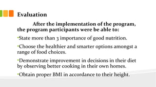 Evaluation
After the implementation of the program,
the program participants were be able to:
?State more than 3 importance of good nutrition.
?Choose the healthier and smarter options amongst a
range of food choices.
?Demonstrate improvement in decisions in their diet
by observing better cooking in their own homes.
?Obtain proper BMI in accordance to their height.
 