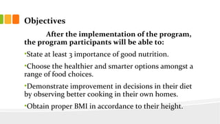 Objectives
After the implementation of the program,
the program participants will be able to:
?State at least 3 importance of good nutrition.
?Choose the healthier and smarter options amongst a
range of food choices.
?Demonstrate improvement in decisions in their diet
by observing better cooking in their own homes.
?Obtain proper BMI in accordance to their height.
 