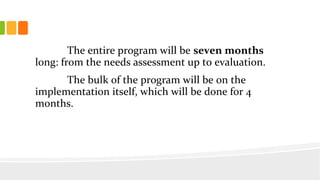 The entire program will be seven months
long: from the needs assessment up to evaluation.
The bulk of the program will be on the
implementation itself, which will be done for 4
months.
 