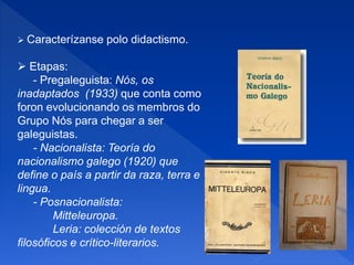  Caracterízanse polo didactismo.
 Etapas:
- Pregaleguista: Nós, os
inadaptados (1933) que conta como
foron evolucionando os membros do
Grupo Nós para chegar a ser
galeguistas.
- Nacionalista: Teoría do
nacionalismo galego (1920) que
define o país a partir da raza, terra e
lingua.
- Posnacionalista:
Mitteleuropa.
Leria: colección de textos
filosóficos e crítico-literarios.
 