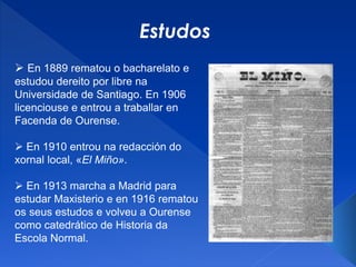  En 1889 rematou o bacharelato e
estudou dereito por libre na
Universidade de Santiago. En 1906
licenciouse e entrou a traballar en
Facenda de Ourense.
 En 1910 entrou na redacción do
xornal local, «El Miño».
 En 1913 marcha a Madrid para
estudar Maxisterio e en 1916 rematou
os seus estudos e volveu a Ourense
como catedrático de Historia da
Escola Normal.
Estudos
 