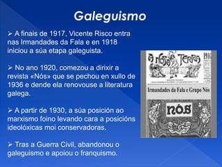 Galeguismo
 A finais de 1917, Vicente Risco entra
nas Irmandades da Fala e en 1918
iniciou a súa etapa galeguista.
 No ano 1920, comezou a dirixir a
revista «Nós» que se pechou en xullo de
1936 e dende ela renovouse a literatura
galega.
 A partir de 1930, a súa posición ao
marxismo foino levando cara a posicións
ideolóxicas moi conservadoras.
 Tras a Guerra Civil, abandonou o
galeguismo e apoiou o franquismo.
 