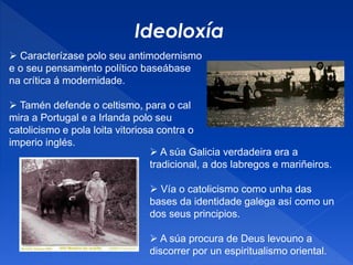 Ideoloxía
 Caracterízase polo seu antimodernismo
e o seu pensamento político baseábase
na crítica á modernidade.
 Tamén defende o celtismo, para o cal
mira a Portugal e a Irlanda polo seu
catolicismo e pola loita vitoriosa contra o
imperio inglés.
 A súa Galicia verdadeira era a
tradicional, a dos labregos e mariñeiros.
 Vía o catolicismo como unha das
bases da identidade galega así como un
dos seus principios.
 A súa procura de Deus levouno a
discorrer por un espiritualismo oriental.
 