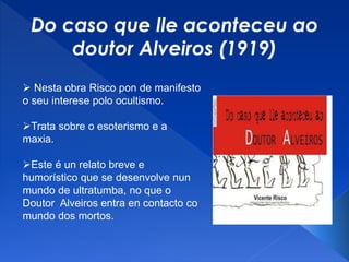 Do caso que lle aconteceu ao
doutor Alveiros (1919)
 Nesta obra Risco pon de manifesto
o seu interese polo ocultismo.
Trata sobre o esoterismo e a
maxia.
Este é un relato breve e
humorístico que se desenvolve nun
mundo de ultratumba, no que o
Doutor Alveiros entra en contacto co
mundo dos mortos.
 