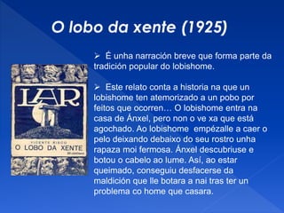 O lobo da xente (1925)
 É unha narración breve que forma parte da
tradición popular do lobishome.
 Este relato conta a historia na que un
lobishome ten atemorizado a un pobo por
feitos que ocorren… O lobishome entra na
casa de Ánxel, pero non o ve xa que está
agochado. Ao lobishome empézalle a caer o
pelo deixando debaixo do seu rostro unha
rapaza moi fermosa. Ánxel descubriuse e
botou o cabelo ao lume. Así, ao estar
queimado, conseguiu desfacerse da
maldición que lle botara a nai tras ter un
problema co home que casara.
 
