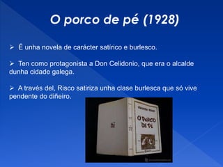 O porco de pé (1928)
 É unha novela de carácter satírico e burlesco.
 Ten como protagonista a Don Celidonio, que era o alcalde
dunha cidade galega.
 A través del, Risco satiriza unha clase burlesca que só vive
pendente do diñeiro.
 