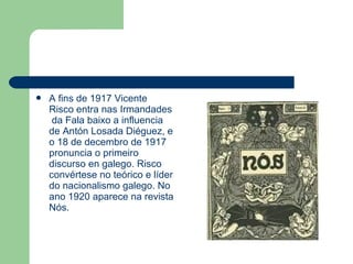  A fins de 1917 Vicente
Risco entra nas Irmandades
da Fala baixo a influencia
de Antón Losada Diéguez, e
o 18 de decembro de 1917
pronuncia o primeiro
discurso en galego. Risco
convértese no teórico e líder
do nacionalismo galego. No
ano 1920 aparece na revista
Nós.
 