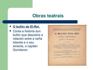 Obras teatrais
 O bufón de El-Rei.
 Conta a historia dun
bufón que descobre a
relación entre a raíña
lolanda e o seu
amante, o capitán
Guindanor.
 