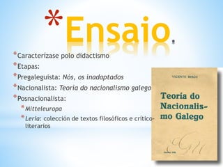 *Ensaio*Caracterízase polo didactismo
*Etapas:
*Pregaleguista: Nós, os inadaptados
*Nacionalista: Teoría do nacionalismo galego
*Posnacionalista:
*Mitteleuropa
*Leria: colección de textos filosóficos e crítico-
literarios
 
