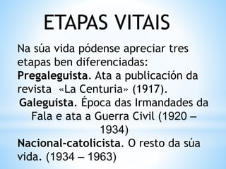 ETAPAS VITAIS
Na súa vida pódense apreciar tres
etapas ben diferenciadas:
Pregaleguista. Ata a publicación da
revista «La Centuria» (1917).
Galeguista. Época das Irmandades da
Fala e ata a Guerra Civil (1920 –
1934)
Nacional-catolicista. O resto da súa
vida. (1934 – 1963)
 