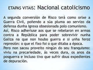A segunda conversión de Risco terá como orixe a
Guerra Civil, poñendo a súa pluma ao servizo da
defensa dunha Igrexa obsesionada polo comunismo.
Así, Risco adheriuse aos que se rebelaron en armas
contra a República para poder sobrevivir nunha
Galiza na que non houbo guerra e si unha feroz
represión: o que el fixo foi o que ditaba a época.
Pero non sacou proveito ningún do seu franquismo:
viviu na precariedade, ás veces dura, os anos da
posguerra e incluso tivo que sufrir dous expedientes
de depuración.
ETAPAS VITAIS: Nacional catolicismo
 