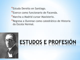 ESTUDOS E PROFESIÓN
*Estuda Dereito en Santiago.
*Exerce como funcionario de Facenda.
*Marcha a Madrid cursar Maxisterio.
*Regresa a Ourense como catedrático de Historia
da Escola Normal.
 