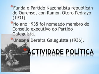 *ACTIVIDADE POLÍTICA
*Funda o Partido Nazonalista republicán
de Ourense, con Ramón Otero Pedrayo
(1931).
*No ano 1935 foi nomeado membro do
Consello executivo do Partido
Galeguista.
*Únese á Dereita Galeguista (1936).
 