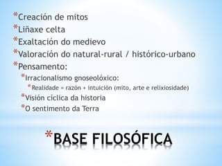 *BASE FILOSÓFICA
*Creación de mitos
*Liñaxe celta
*Exaltación do medievo
*Valoración do natural-rural / histórico-urbano
*Pensamento:
*Irracionalismo gnoseolóxico:
*Realidade = razón + intuición (mito, arte e relixiosidade)
*Visión cíclica da historia
*O sentimento da Terra
 