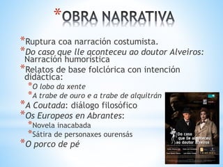*
*Ruptura coa narración costumista.
*Do caso que lle aconteceu ao doutor Alveiros:
Narración humorística
*Relatos de base folclórica con intención
didáctica:
*O lobo da xente
*A trabe de ouro e a trabe de alquitrán
*A Coutada: diálogo filosófico
*Os Europeos en Abrantes:
*Novela inacabada
*Sátira de personaxes ourensás
*O porco de pé
 