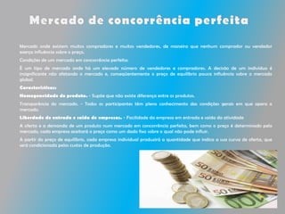 Mercado onde existem muitos compradores e muitos vendedores, de maneira que nenhum comprador ou vendedor
exerça influência sobre o preço.
Condições de um mercado em concorrência perfeita:
É um tipo de mercado onde há um elevado número de vendedores e compradores. A decisão de um indivíduo é
insignificante não afetando o mercado e, conseqüentemente o preço de equilíbrio pouca influência sobre o mercado
global.
Características:
Homogeneidade do produto. - Supõe que não existe diferença entre os produtos.
Transparência do mercado. - Todos os participantes têm pleno conhecimento das condições gerais em que opera o
mercado.
Liberdade de entrada e saída de empresas. - Facilidade da empresa em entrada e saída da atividade
A oferta e a demanda de um produto num mercado em concorrência perfeita, bem como o preço é determinado pelo
mercado, cada empresa aceitará o preço como um dado fixo sobre o qual não pode influir.
A partir do preço de equilíbrio, cada empresa individual produzirá a quantidade que indica a sua curva de oferta, que
será condicionada pelos custos de produção.
 