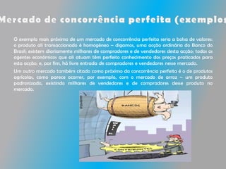 O exemplo mais próximo de um mercado de concorrência perfeita seria a bolsa de valores:
o produto ali transaccionado é homogéneo – digamos, uma acção ordinária do Banco do
Brasil; existem diariamente milhares de compradores e de vendedores desta acção; todos os
agentes económicos que ali atuam têm perfeito conhecimento dos preços praticados para
esta acção; e, por fim, há livre entrada de compradores e vendedores nesse mercado.
Um outro mercado também citado como próximo da concorrência perfeita é o de produtos
agrícolas, como parece ocorrer, por exemplo, com o mercado de arroz – um produto
padronizado, existindo milhares de vendedores e de compradores desse produto no
mercado.
 
