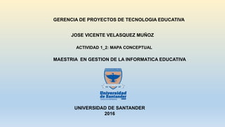 GERENCIA DE PROYECTOS DE TECNOLOGIA EDUCATIVA
MAESTRIA EN GESTION DE LA INFORMATICA EDUCATIVA
UNIVERSIDAD DE SANTANDER
2016
JOSE VICENTE VELASQUEZ MUÑOZ
ACTIVIDAD 1_2: MAPA CONCEPTUAL
 
