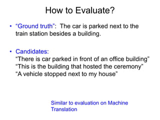 How to Evaluate?
• “Ground truth”: The car is parked next to the
train station besides a building.
• Candidates:
“There is...