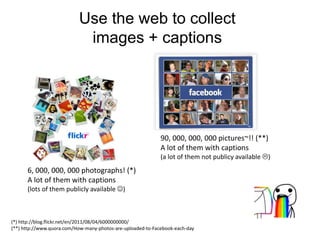 Use the web to collect
images + captions

90, 000, 000, 000 pictures~!! (**)
A lot of them with captions
(a lot of them no...