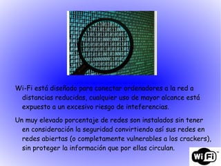 Wi-Fi está diseñado para conectar ordenadores a la red a distancias reducidas, cualquier uso de mayor alcance está expuesto a un excesivo riesgo de inteferencias. Un muy elevado porcentaje de redes son instalados sin tener en consideración la seguridad convirtiendo así sus redes en redes abiertas (o completamente vulnerables a los crackers), sin proteger la información que por ellas circulan. 