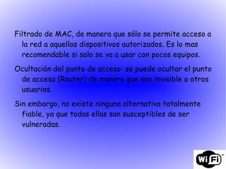 Filtrado de MAC, de manera que sólo se permite acceso a la red a aquellos dispositivos autorizados. Es lo mas recomendable si solo se va a usar con pocos equipos. Ocultación del punto de acceso: se puede ocultar el punto de acceso (Router) de manera que sea invisible a otros usuarios. Sin embargo, no existe ninguna alternativa totalmente fiable, ya que todas ellas son susceptibles de ser vulneradas. 