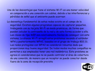 Una de las desventajas que tiene el sistema Wi-Fi es una menor velocidad en comparación a una conexión con cables, debido a las interferencias y pérdidas de señal que el ambiente puede acarrear. La desventaja fundamental de estas redes existe en el campo de la seguridad. Existen algunos programas capaces de capturar paquetes, trabajando con su tarjeta Wi-Fi en modo promiscuo, de forma que puedan calcular la contraseña de la red y de esta forma acceder a ella. Las claves de tipo WEP son relativamente fáciles de conseguir con este sistema. La alianza Wi-Fi arregló estos problemas sacando el estándar WPA y posteriormente WPA2, basados en el grupo de trabajo 802.11i. Las redes protegidas con WPA2 se consideran robustas dado que proporcionan muy buena seguridad. De todos modos muchas compañías no permiten a sus empleados tener una red inalámbrica. Este problema se agrava si consideramos que no se puede controlar el área de cobertura de una conexión, de manera que un receptor se puede conectar desde fuera de la zona de recepción prevista 