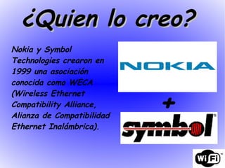Nokia y Symbol Technologies crearon en 1999 una asociación conocida como WECA  (Wireless Ethernet Compatibility Alliance, Alianza de Compatibilidad Ethernet Inalámbrica). + ¿Quien lo creo?  